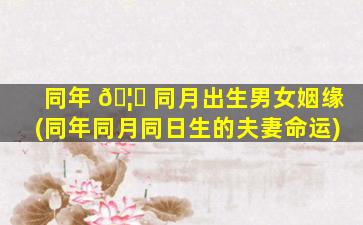 同年 🦉 同月出生男女姻缘(同年同月同日生的夫妻命运)